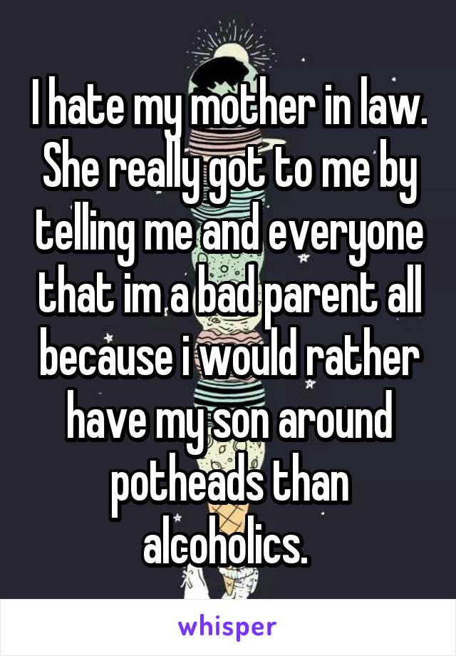 I hate my mother in law. She really got to me by telling me and everyone that im a bad parent all because i would rather have my son around potheads than alcoholics. 