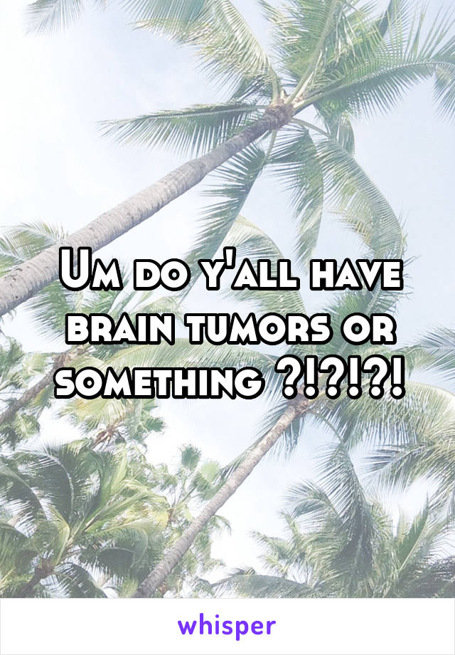 Um do y'all have brain tumors or something ?!?!?!