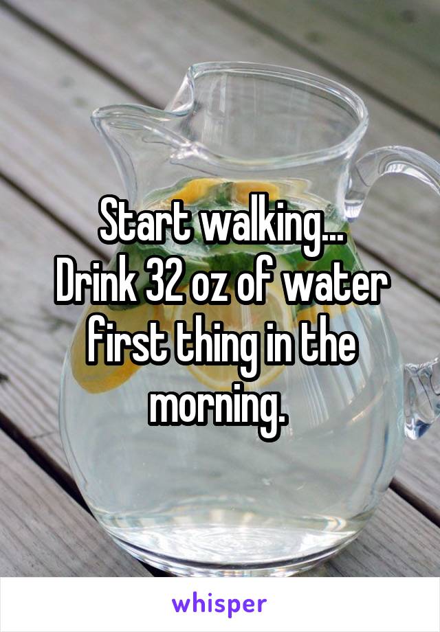 Start walking...
Drink 32 oz of water first thing in the morning. 