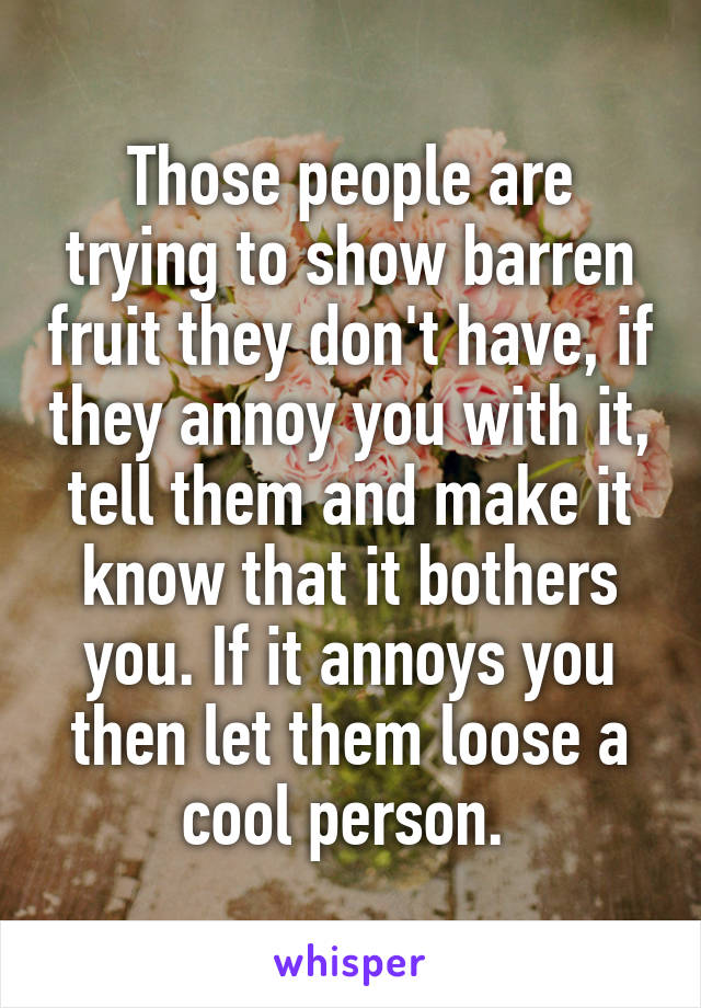 Those people are trying to show barren fruit they don't have, if they annoy you with it, tell them and make it know that it bothers you. If it annoys you then let them loose a cool person. 