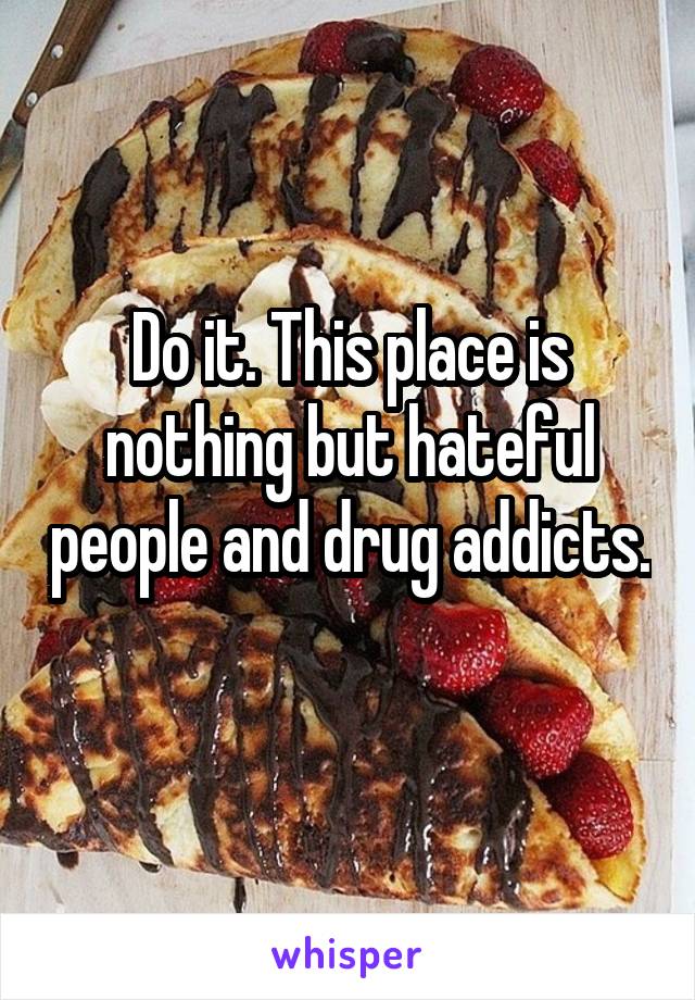 Do it. This place is nothing but hateful people and drug addicts. 