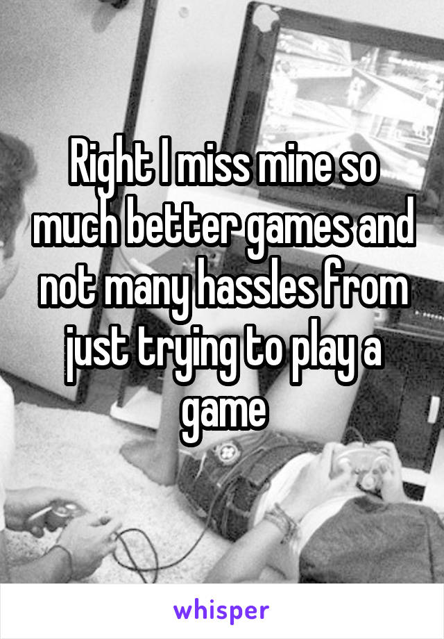 Right I miss mine so much better games and not many hassles from just trying to play a game
