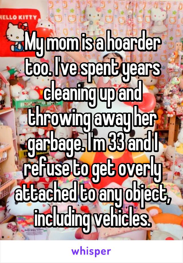 My mom is a hoarder too. I've spent years cleaning up and throwing away her garbage. I'm 33 and I refuse to get overly attached to any object, including vehicles.