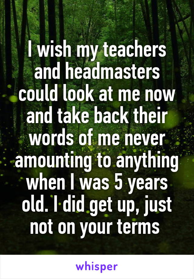 I wish my teachers and headmasters could look at me now and take back their words of me never amounting to anything when I was 5 years old. I did get up, just not on your terms 
