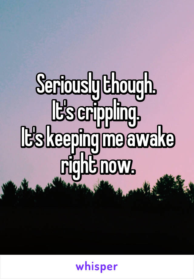 Seriously though. 
It's crippling. 
It's keeping me awake right now.
