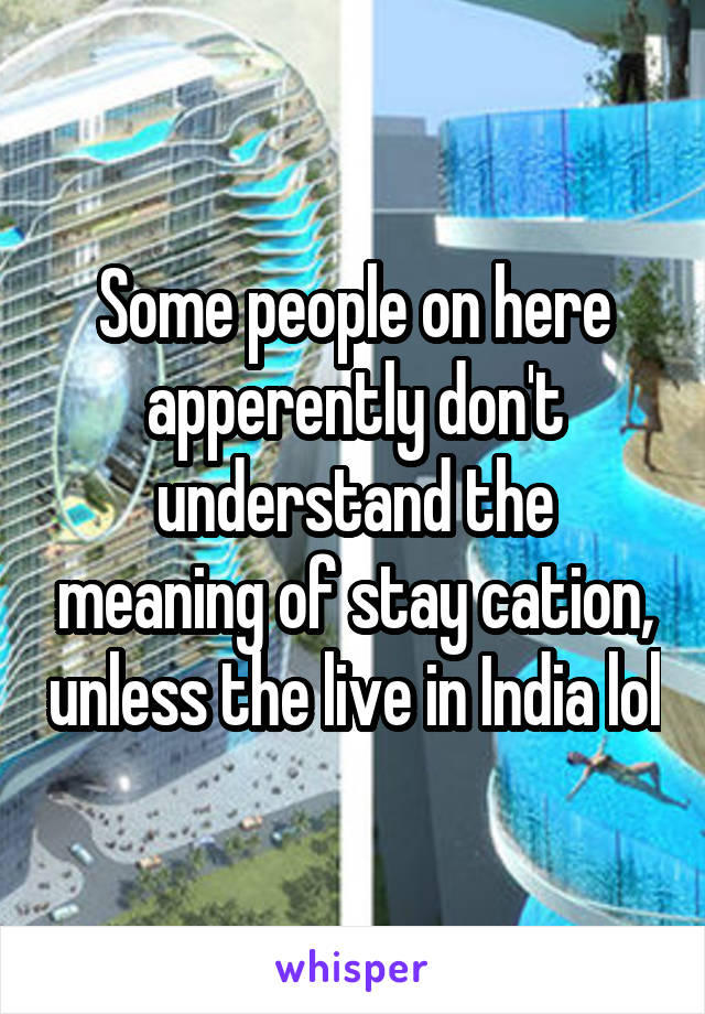 Some people on here apperently don't understand the meaning of stay cation, unless the live in India lol