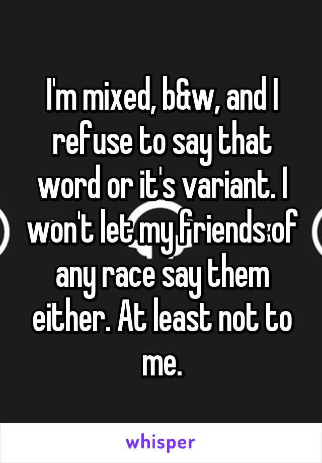 I'm mixed, b&w, and I refuse to say that word or it's variant. I won't let my friends of any race say them either. At least not to me.