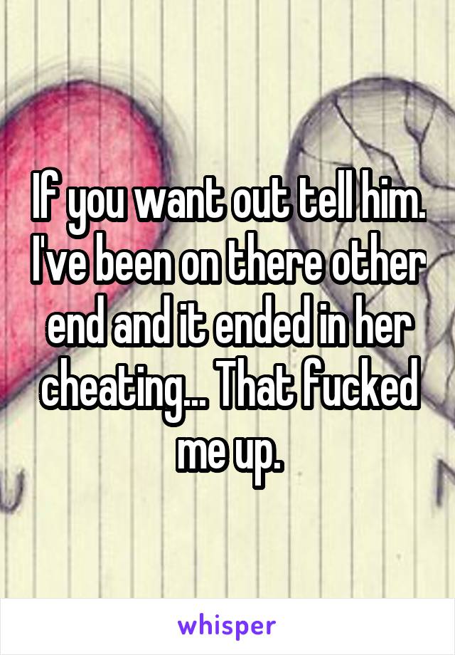 If you want out tell him. I've been on there other end and it ended in her cheating... That fucked me up.