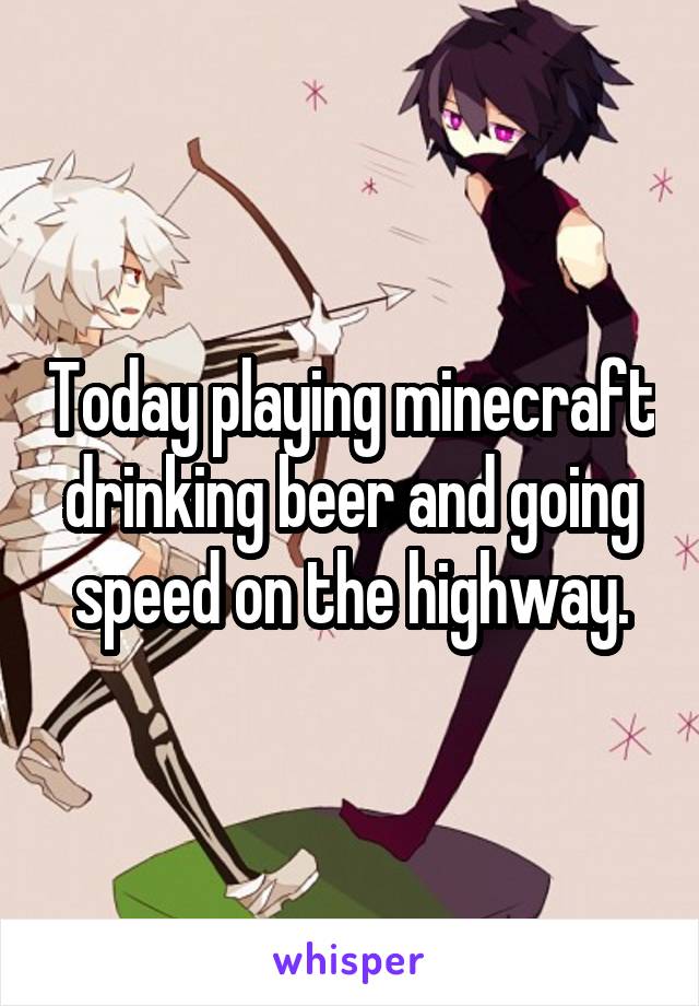 Today playing minecraft drinking beer and going speed on the highway.