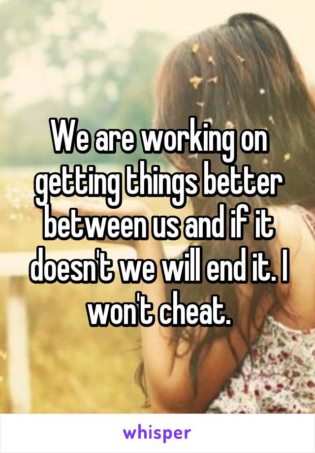 We are working on getting things better between us and if it doesn't we will end it. I won't cheat.