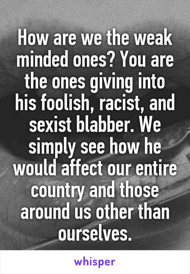 How are we the weak minded ones? You are the ones giving into his foolish, racist, and sexist blabber. We simply see how he would affect our entire country and those around us other than ourselves.