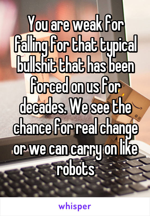 You are weak for falling for that typical bullshit that has been forced on us for decades. We see the chance for real change or we can carry on like robots
