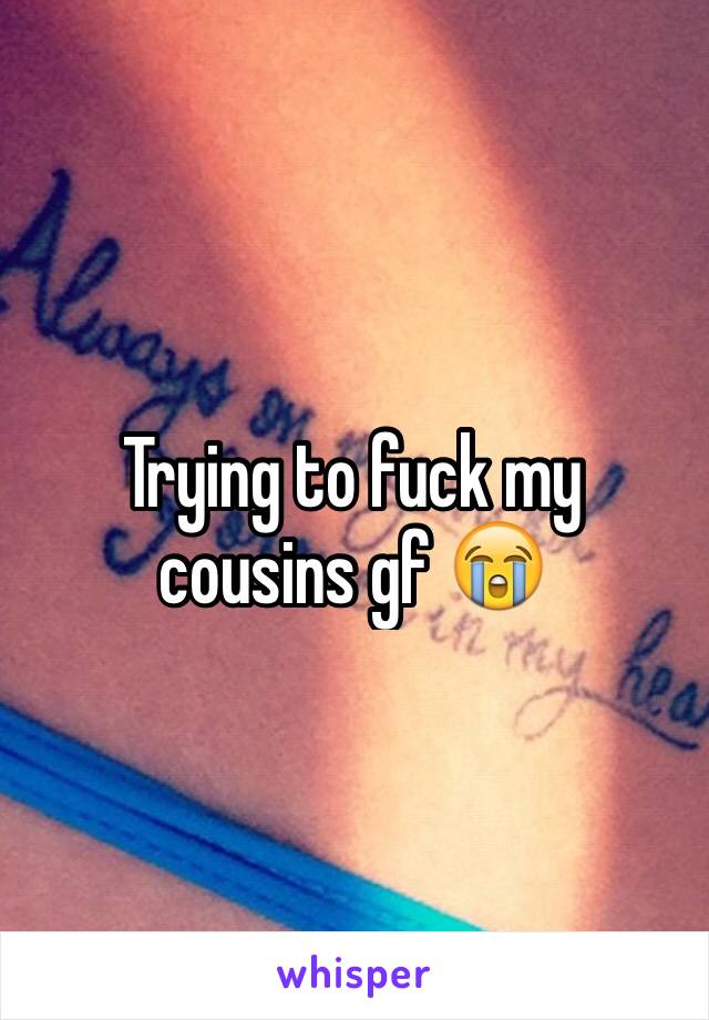 Trying to fuck my cousins gf 😭