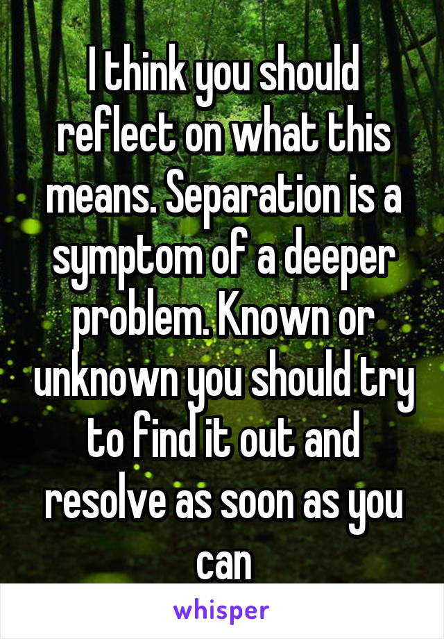 I think you should reflect on what this means. Separation is a symptom of a deeper problem. Known or unknown you should try to find it out and resolve as soon as you can