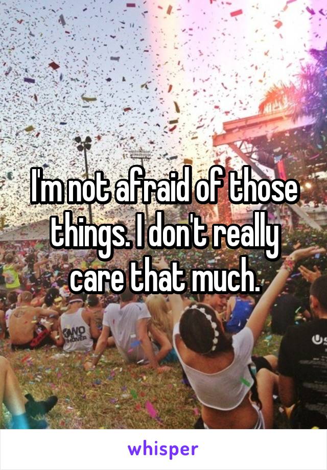 I'm not afraid of those things. I don't really care that much.