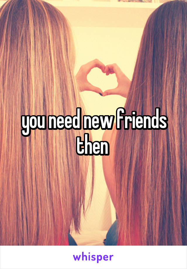 you need new friends then 