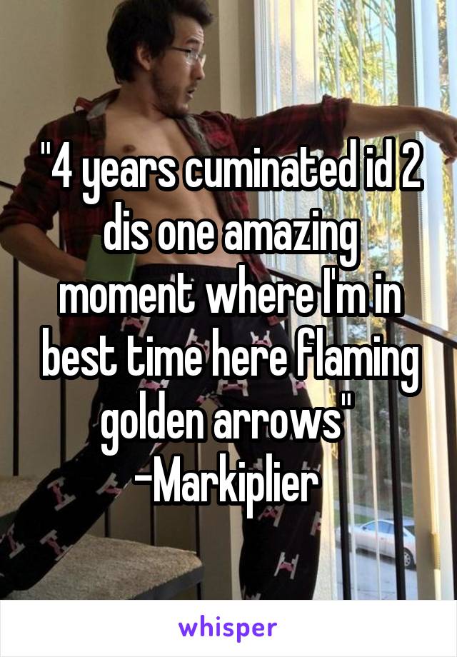 "4 years cuminated id 2 dis one amazing moment where I'm in best time here flaming golden arrows" 
-Markiplier 