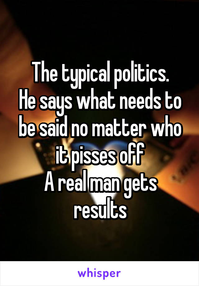 The typical politics.
He says what needs to be said no matter who it pisses off
A real man gets results