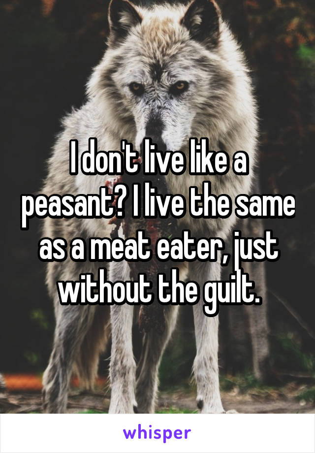 I don't live like a peasant? I live the same as a meat eater, just without the guilt.