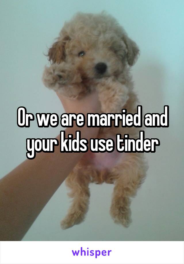Or we are married and your kids use tinder