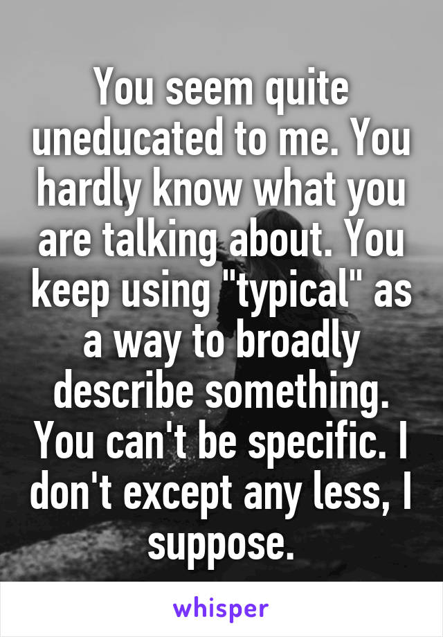 You seem quite uneducated to me. You hardly know what you are talking about. You keep using "typical" as a way to broadly describe something. You can't be specific. I don't except any less, I suppose.