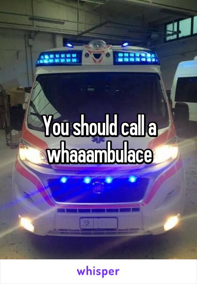 You should call a whaaambulace