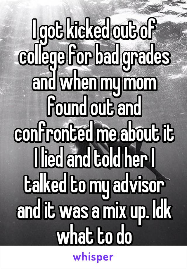 I got kicked out of college for bad grades and when my mom found out and confronted me about it I lied and told her I talked to my advisor and it was a mix up. Idk what to do