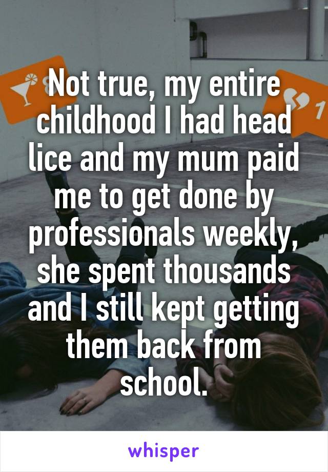 Not true, my entire childhood I had head lice and my mum paid me to get done by professionals weekly, she spent thousands and I still kept getting them back from school.