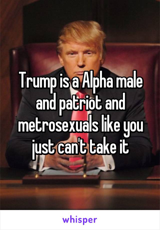 Trump is a Alpha male and patriot and metrosexuals like you just can't take it