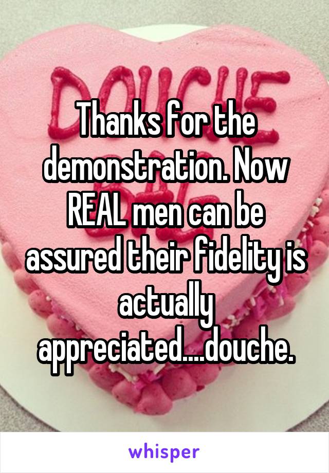 Thanks for the demonstration. Now REAL men can be assured their fidelity is actually appreciated....douche.