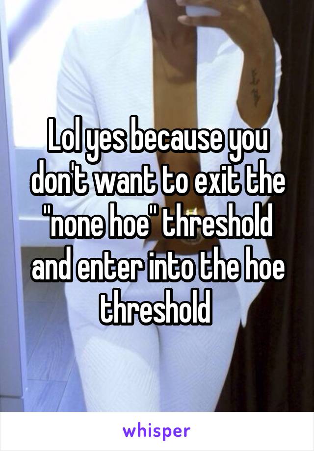 Lol yes because you don't want to exit the "none hoe" threshold and enter into the hoe threshold 