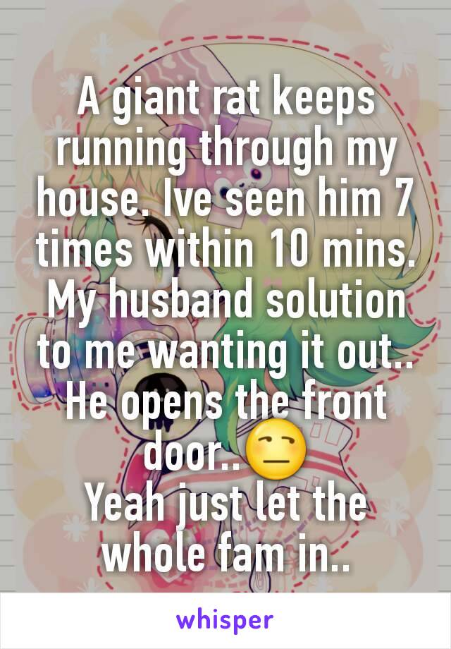 A giant rat keeps running through my house. Ive seen him 7 times within 10 mins. My husband solution to me wanting it out.. He opens the front door..😒
Yeah just let the whole fam in..
