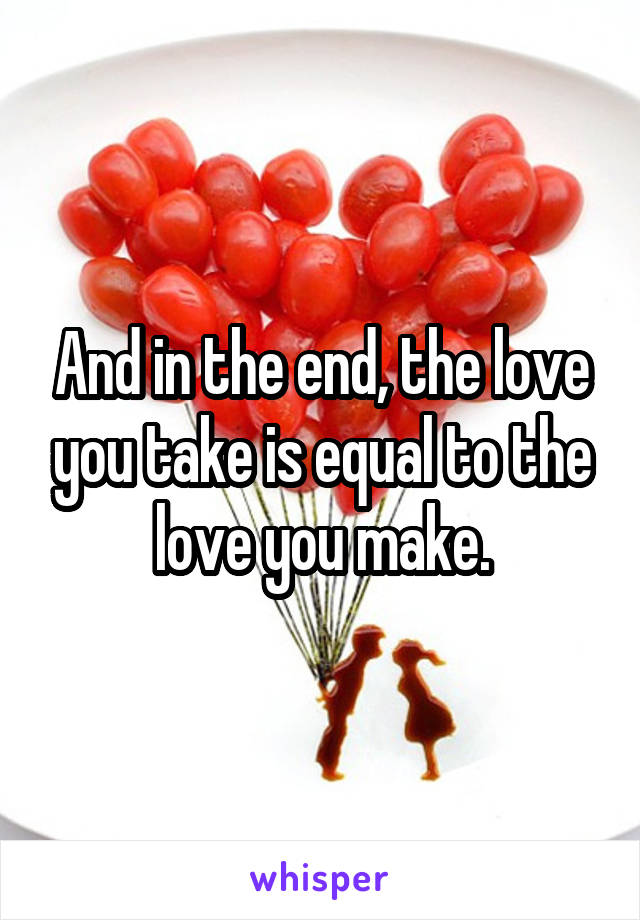 And in the end, the love you take is equal to the love you make.