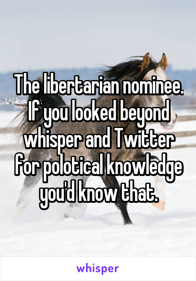 The libertarian nominee. If you looked beyond whisper and Twitter for polotical knowledge you'd know that.