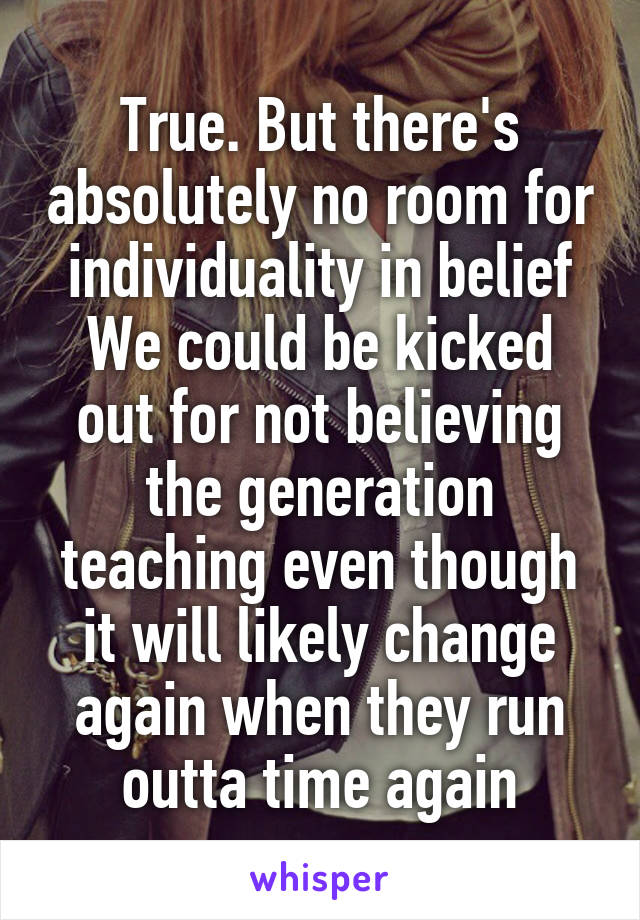 True. But there's absolutely no room for individuality in belief We could be kicked out for not believing the generation teaching even though it will likely change again when they run outta time again