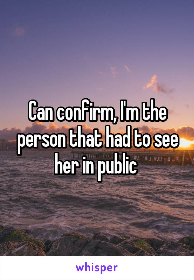 Can confirm, I'm the person that had to see her in public 