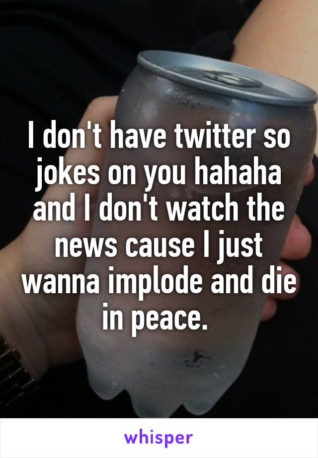 I don't have twitter so jokes on you hahaha and I don't watch the news cause I just wanna implode and die in peace. 