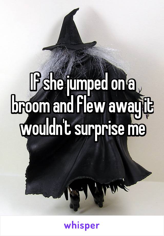 If she jumped on a broom and flew away it wouldn't surprise me
