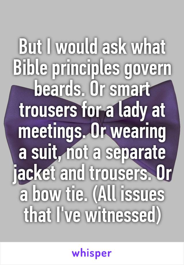 But I would ask what Bible principles govern beards. Or smart trousers for a lady at meetings. Or wearing a suit, not a separate jacket and trousers. Or a bow tie. (All issues that I've witnessed)