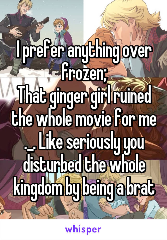 I prefer anything over frozen;
That ginger girl ruined the whole movie for me ._. Like seriously you disturbed the whole kingdom by being a brat