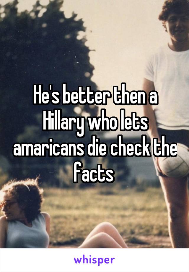 He's better then a Hillary who lets amaricans die check the facts 