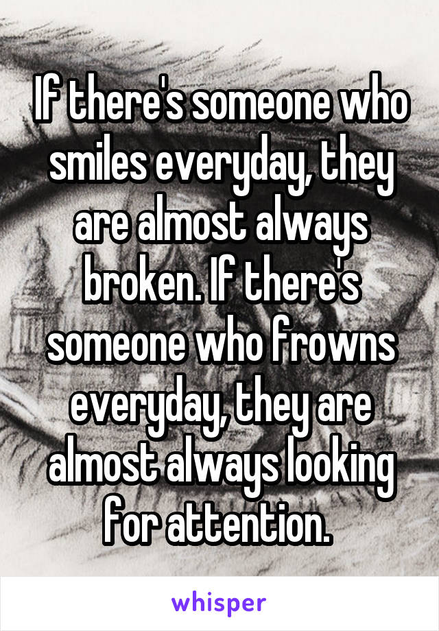 If there's someone who smiles everyday, they are almost always broken. If there's someone who frowns everyday, they are almost always looking for attention. 