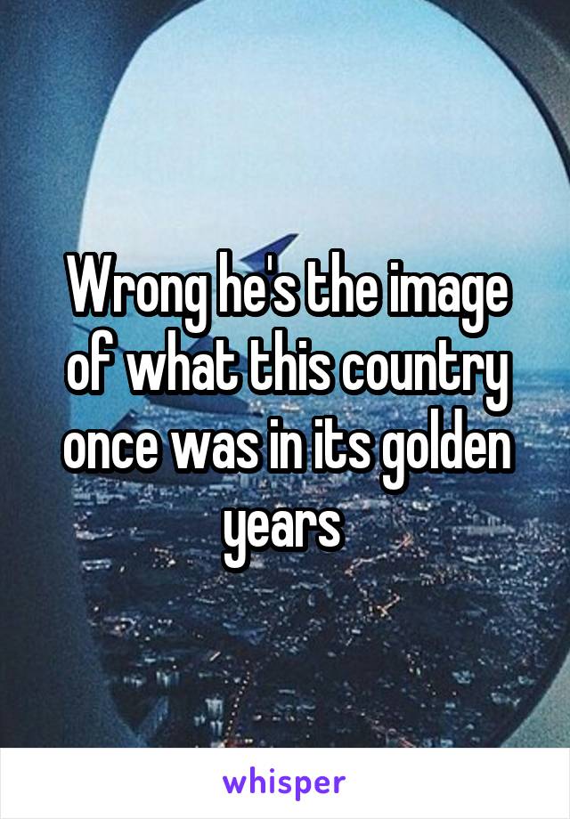 Wrong he's the image of what this country once was in its golden years 