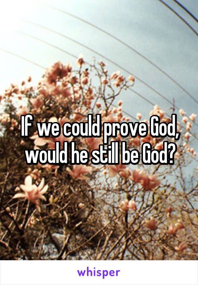 If we could prove God, would he still be God?