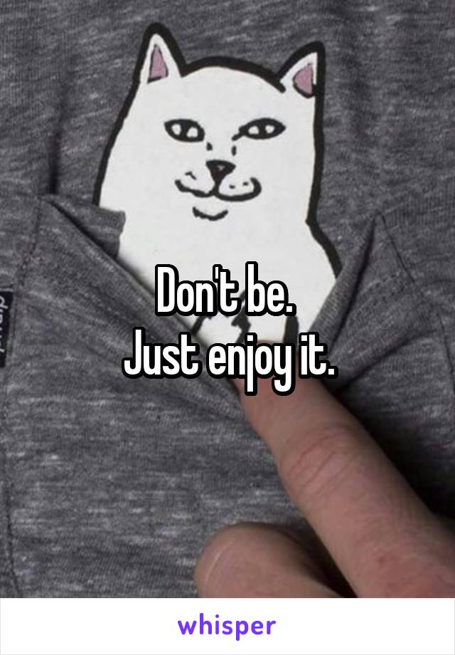 Don't be. 
Just enjoy it.