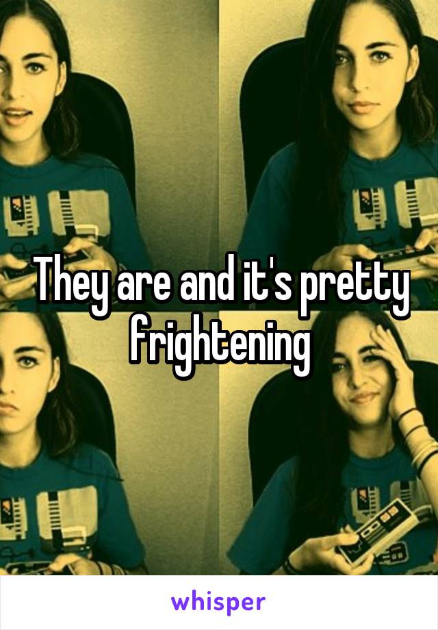 They are and it's pretty frightening