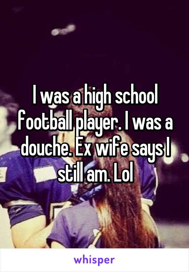 I was a high school football player. I was a douche. Ex wife says I still am. Lol