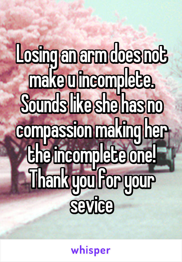 Losing an arm does not make u incomplete. Sounds like she has no compassion making her the incomplete one! Thank you for your sevice