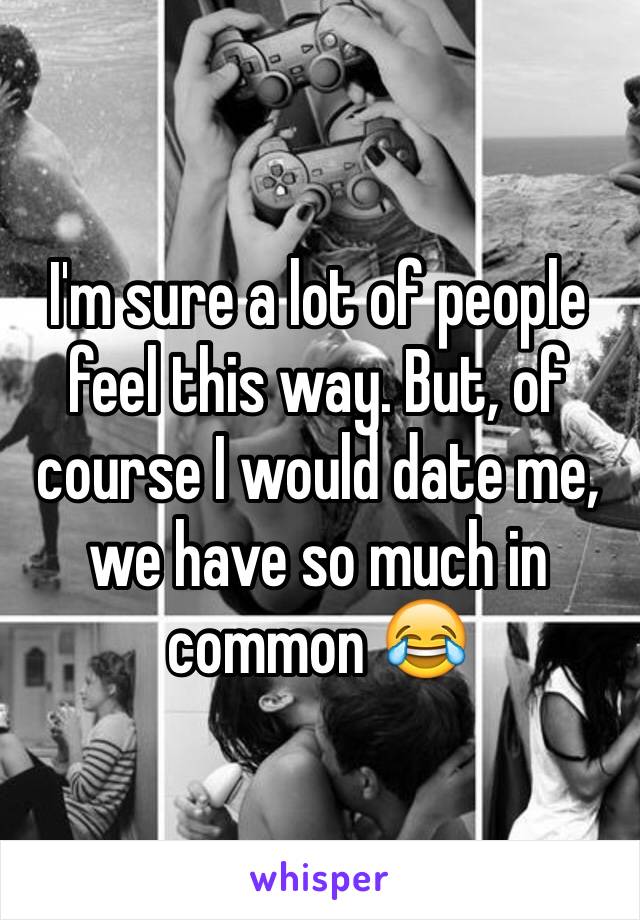 I'm sure a lot of people feel this way. But, of course I would date me, we have so much in common 😂