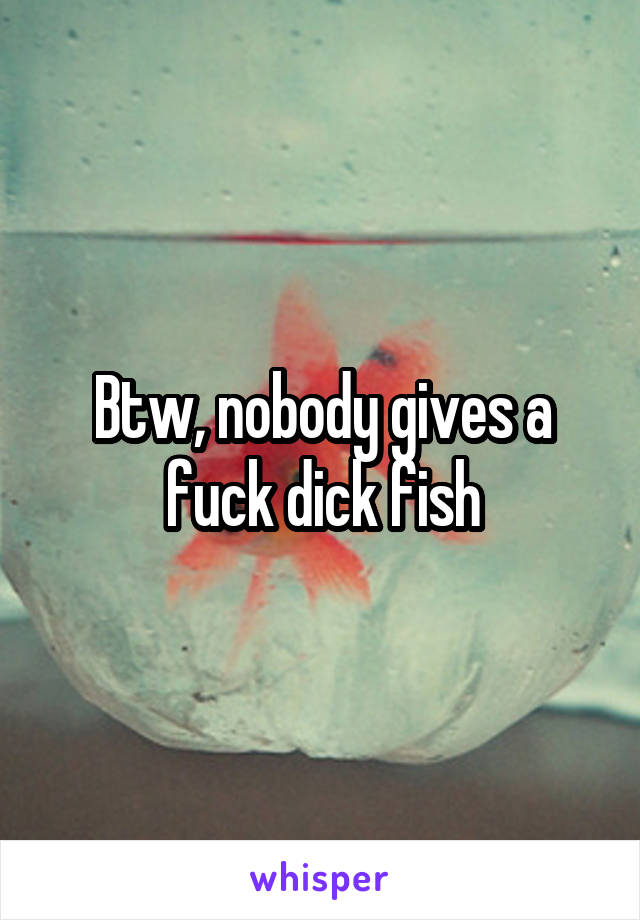 Btw, nobody gives a fuck dick fish